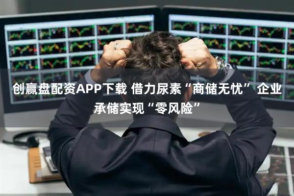 创赢盘配资APP下载 借力尿素“商储无忧” 企业承储实现“零风险”