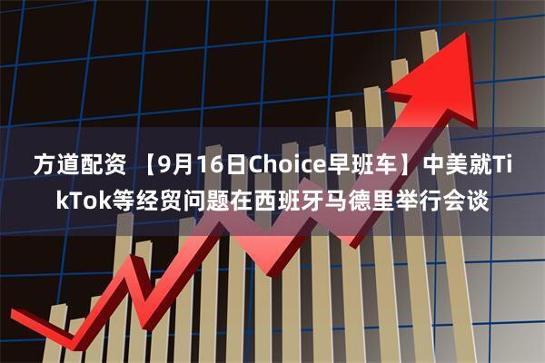 方道配资 【9月16日Choice早班车】中美就TikTok等经贸问题在西班牙马德里举行会谈