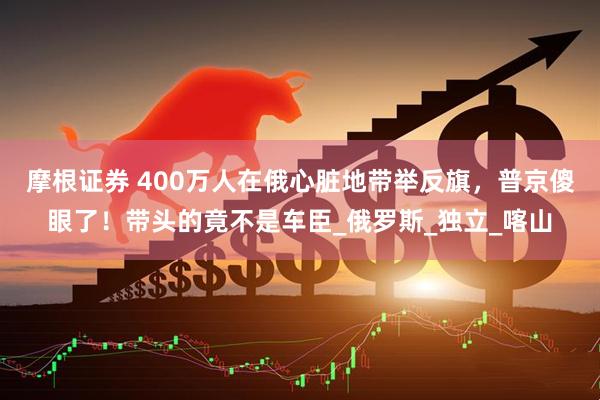 摩根证券 400万人在俄心脏地带举反旗，普京傻眼了！带头的竟不是车臣_俄罗斯_独立_喀山