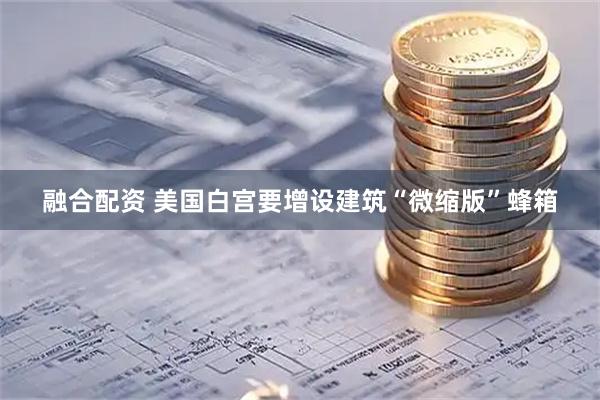融合配资 美国白宫要增设建筑“微缩版”蜂箱